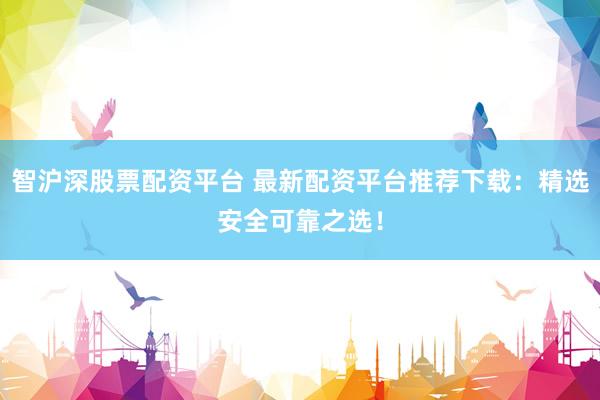 智沪深股票配资平台 最新配资平台推荐下载：精选安全可靠之选！