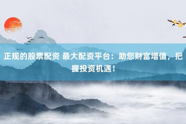 正规的股票配资 最大配资平台：助您财富增值，把握投资机遇！