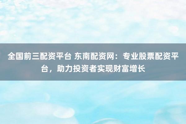 全国前三配资平台 东南配资网：专业股票配资平台，助力投资者实现财富增长